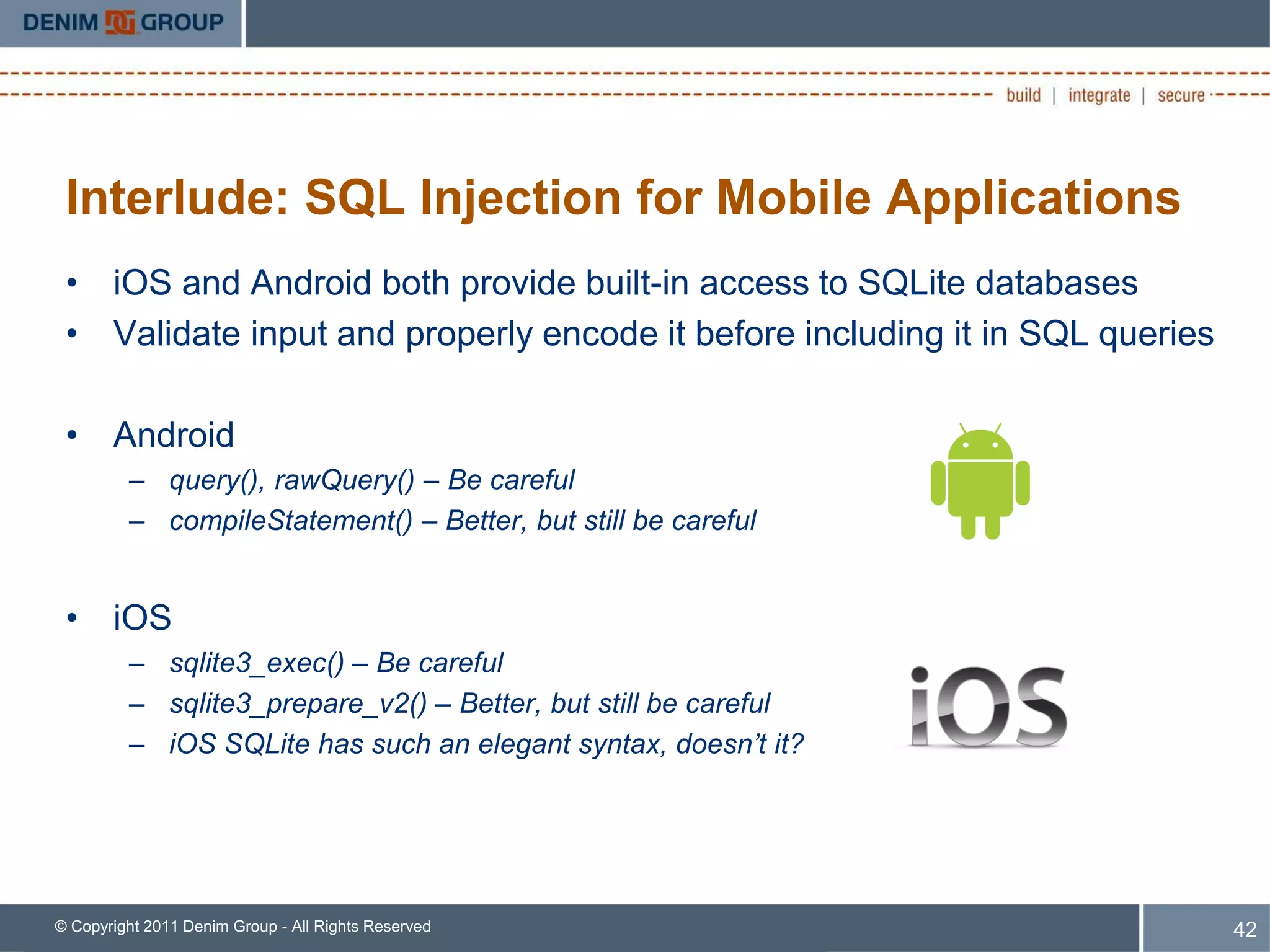 Interlude: SQL Injection for Mobile Applications
 • iOS and Android both provide built-in access to SQLite databases
 • Validate input and properly encode it before including it in SQL queries

 • Android
         – query(), rawQuery() – Be careful
         – compileStatement() – Better, but still be careful


 • iOS
         – sqlite3_exec() – Be careful
         – sqlite3_prepare_v2() – Better, but still be careful
         – iOS SQLite has such an elegant syntax, doesn’t it?




© Copyright 2011 Denim Group - All Rights Reserved                            42
 