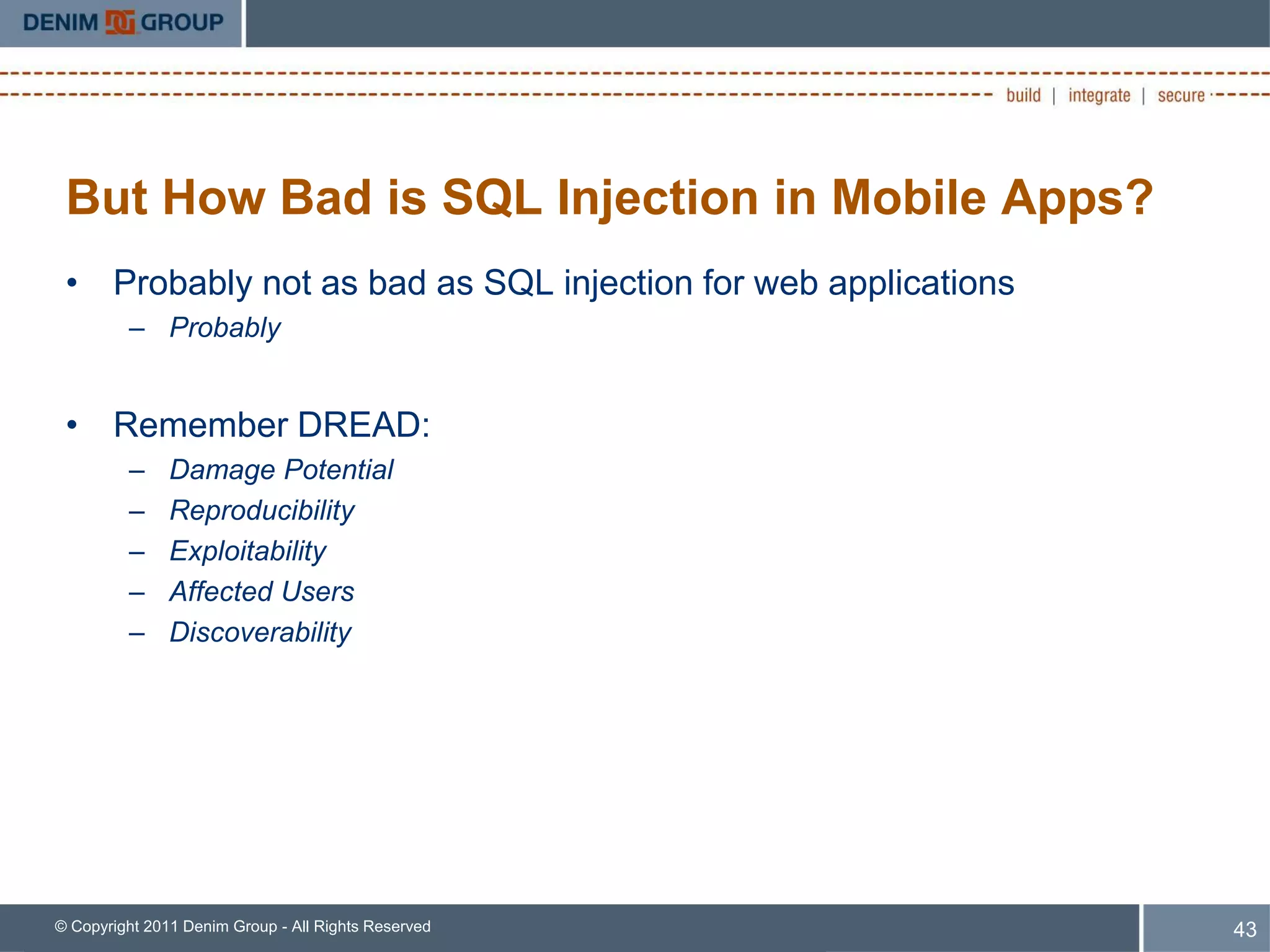 But How Bad is SQL Injection in Mobile Apps?
 • Probably not as bad as SQL injection for web applications
         – Probably


 • Remember DREAD:
         –     Damage Potential
         –     Reproducibility
         –     Exploitability
         –     Affected Users
         –     Discoverability




© Copyright 2011 Denim Group - All Rights Reserved             43
 