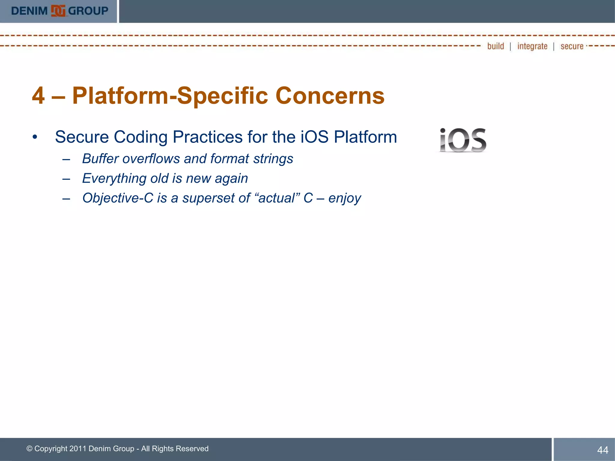 4 – Platform-Specific Concerns
 • Secure Coding Practices for the iOS Platform
         – Buffer overflows and format strings
         – Everything old is new again
         – Objective-C is a superset of “actual” C – enjoy




© Copyright 2011 Denim Group - All Rights Reserved           44
 