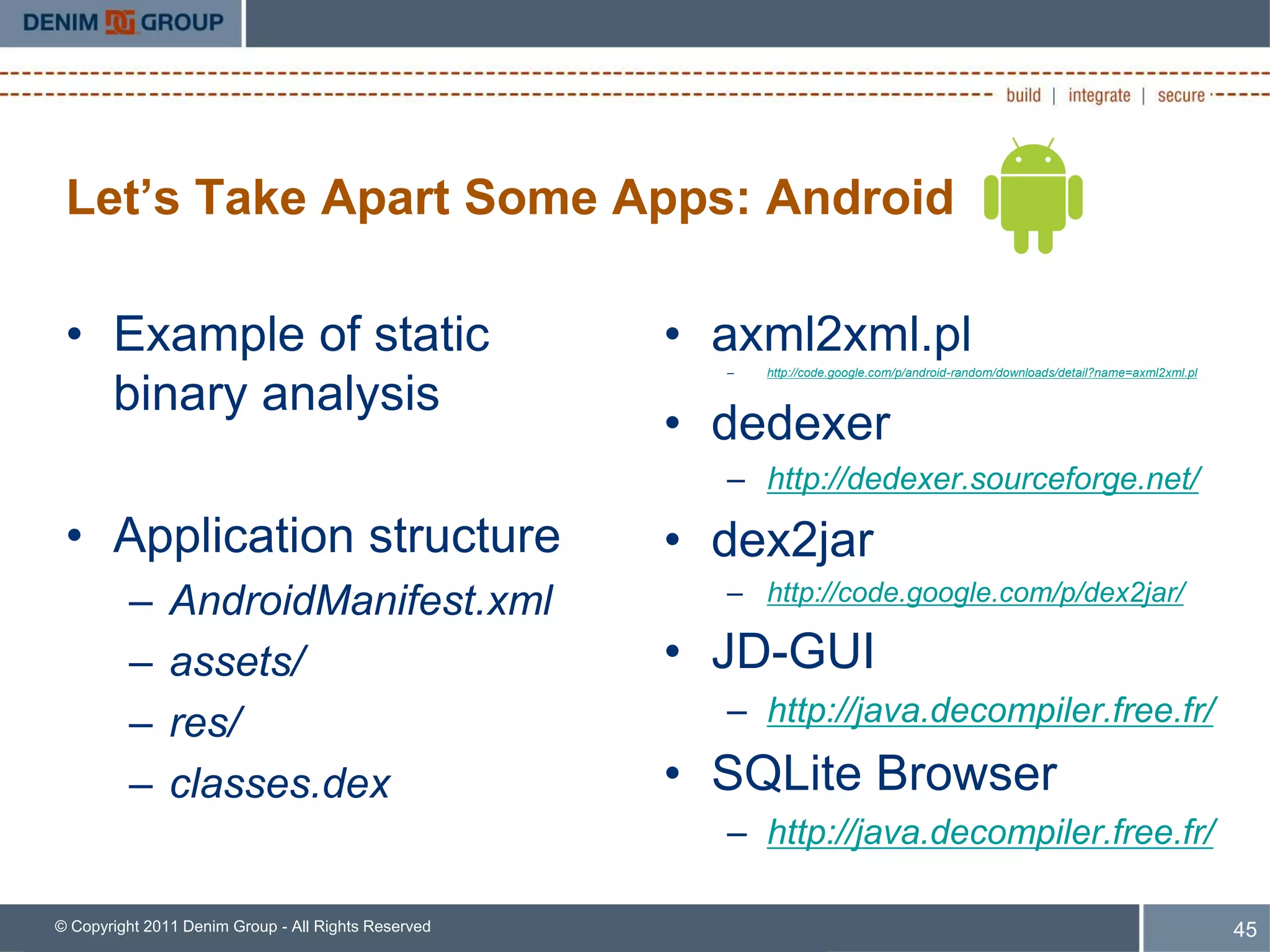 Let’s Take Apart Some Apps: Android

 • Example of static                                 • axml2xml.pl
                                                       –   http://code.google.com/p/android-random/downloads/detail?name=axml2xml.pl

   binary analysis
                                                     • dedexer
                                                       – http://dedexer.sourceforge.net/
 • Application structure                             • dex2jar
         –     AndroidManifest.xml                     – http://code.google.com/p/dex2jar/

         –     assets/                               • JD-GUI
         –     res/                                    – http://java.decompiler.free.fr/

         –     classes.dex                           • SQLite Browser
                                                       – http://java.decompiler.free.fr/

© Copyright 2011 Denim Group - All Rights Reserved                                                                                     45
 