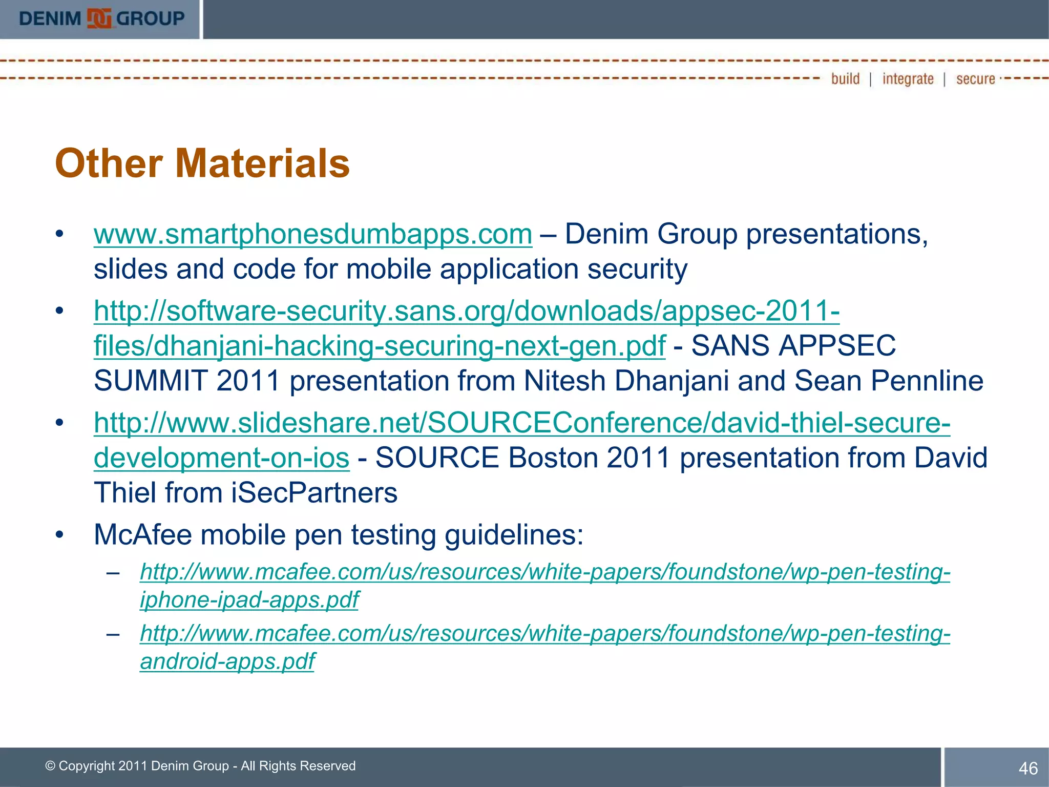 Other Materials
 • www.smartphonesdumbapps.com – Denim Group presentations,
   slides and code for mobile application security
 • http://software-security.sans.org/downloads/appsec-2011-
   files/dhanjani-hacking-securing-next-gen.pdf - SANS APPSEC
   SUMMIT 2011 presentation from Nitesh Dhanjani and Sean Pennline
 • http://www.slideshare.net/SOURCEConference/david-thiel-secure-
   development-on-ios - SOURCE Boston 2011 presentation from David
   Thiel from iSecPartners
 • McAfee mobile pen testing guidelines:
         – http://www.mcafee.com/us/resources/white-papers/foundstone/wp-pen-testing-
           iphone-ipad-apps.pdf
         – http://www.mcafee.com/us/resources/white-papers/foundstone/wp-pen-testing-
           android-apps.pdf



© Copyright 2011 Denim Group - All Rights Reserved                                      46
 