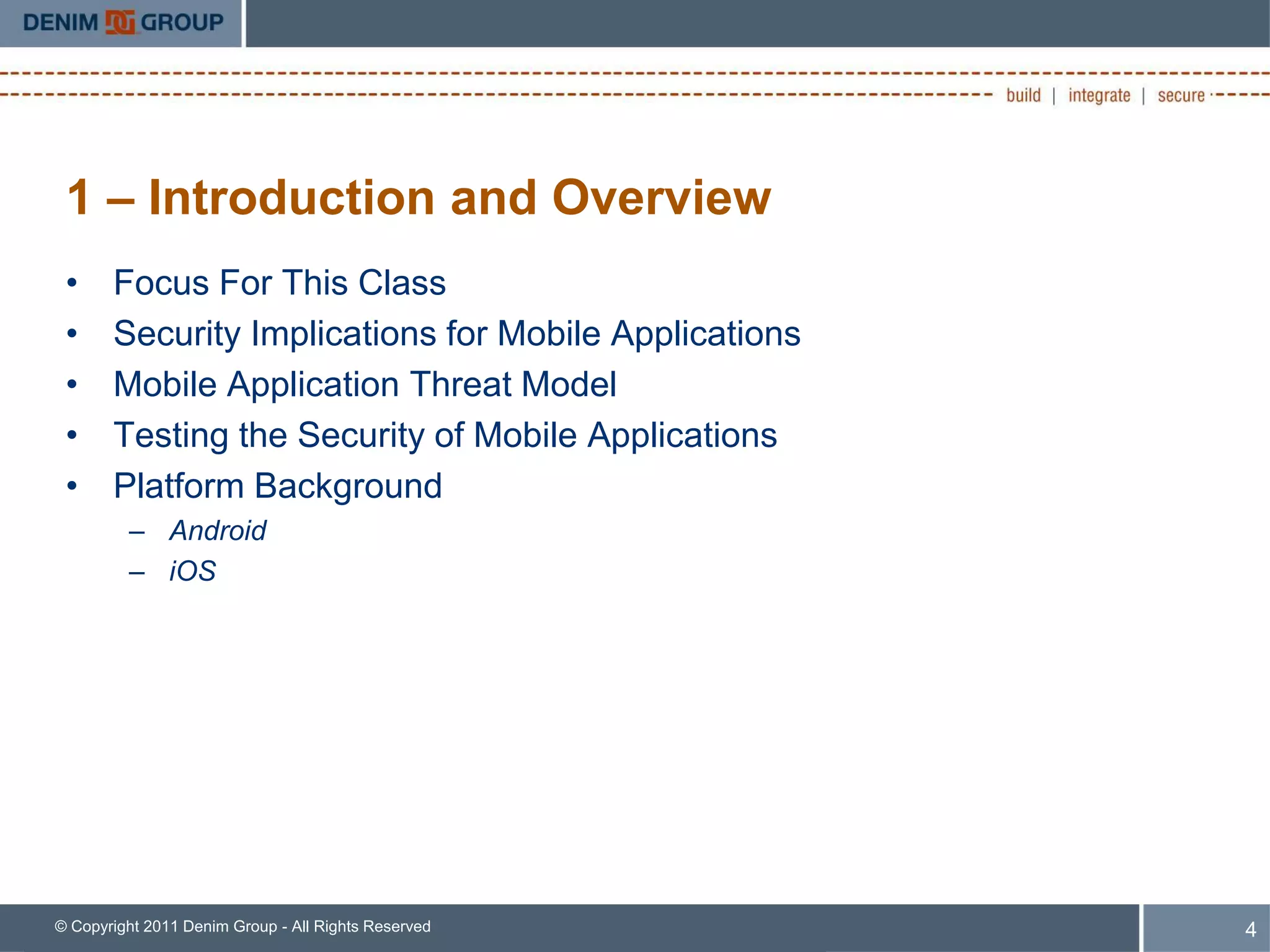 1 – Introduction and Overview
 •     Focus For This Class
 •     Security Implications for Mobile Applications
 •     Mobile Application Threat Model
 •     Testing the Security of Mobile Applications
 •     Platform Background
         – Android
         – iOS




© Copyright 2011 Denim Group - All Rights Reserved     4
 