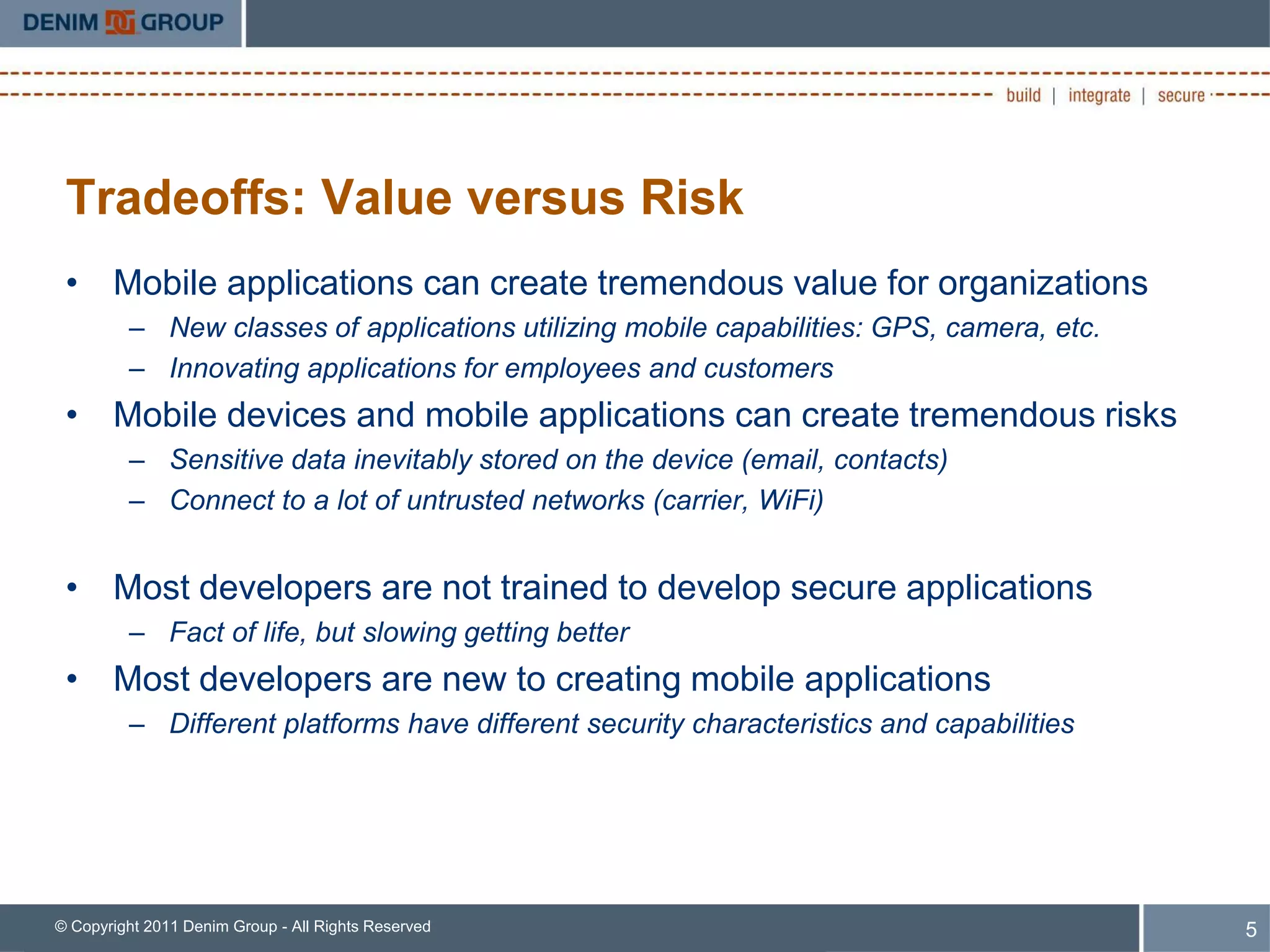 Tradeoffs: Value versus Risk
 • Mobile applications can create tremendous value for organizations
         – New classes of applications utilizing mobile capabilities: GPS, camera, etc.
         – Innovating applications for employees and customers
 • Mobile devices and mobile applications can create tremendous risks
         – Sensitive data inevitably stored on the device (email, contacts)
         – Connect to a lot of untrusted networks (carrier, WiFi)


 • Most developers are not trained to develop secure applications
         – Fact of life, but slowing getting better
 • Most developers are new to creating mobile applications
         – Different platforms have different security characteristics and capabilities




© Copyright 2011 Denim Group - All Rights Reserved                                        5
 