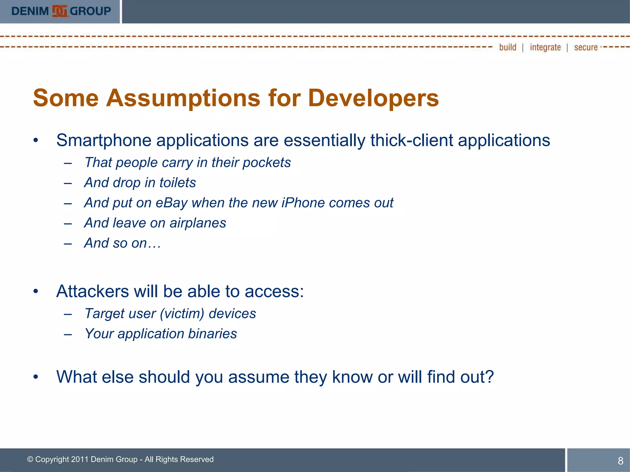 Some Assumptions for Developers
 • Smartphone applications are essentially thick-client applications
         –     That people carry in their pockets
         –     And drop in toilets
         –     And put on eBay when the new iPhone comes out
         –     And leave on airplanes
         –     And so on…


 • Attackers will be able to access:
         – Target user (victim) devices
         – Your application binaries


 • What else should you assume they know or will find out?



© Copyright 2011 Denim Group - All Rights Reserved                     8
 