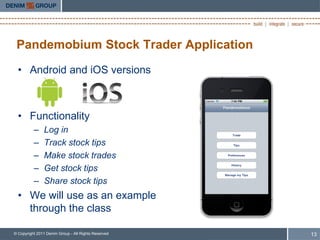 Pandemobium Stock Trader Application
  • Android and iOS versions



  • Functionality
          –    Log in
          –    Track stock tips
          –    Make stock trades
          –    Get stock tips
          –    Share stock tips
  • We will use as an example
    through the class

© Copyright 2011 Denim Group - All Rights Reserved   13
 
