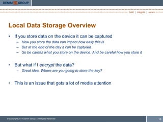 Local Data Storage Overview
 • If you store data on the device it can be captured
         – How you store the data can impact how easy this is
         – But at the end of the day it can be captured
         – So be careful what you store on the device. And be careful how you store it


 • But what if I encrypt the data?
         – Great idea. Where are you going to store the key?


 • This is an issue that gets a lot of media attention




© Copyright 2011 Denim Group - All Rights Reserved                                       16
 