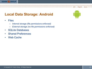 Local Data Storage: Android
 • Files
         – Internal storage (file permissions enforced)
         – External storage (no file permissions enforced)
 • SQLite Databases
 • Shared Preferences
 • Web Cache




© Copyright 2011 Denim Group - All Rights Reserved           17
 