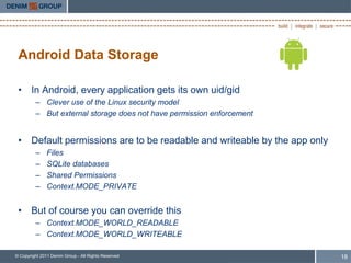 Android Data Storage

 • In Android, every application gets its own uid/gid
         – Clever use of the Linux security model
         – But external storage does not have permission enforcement


 • Default permissions are to be readable and writeable by the app only
         –     Files
         –     SQLite databases
         –     Shared Permissions
         –     Context.MODE_PRIVATE


 • But of course you can override this
         – Context.MODE_WORLD_READABLE
         – Context.MODE_WORLD_WRITEABLE

© Copyright 2011 Denim Group - All Rights Reserved                        18
 