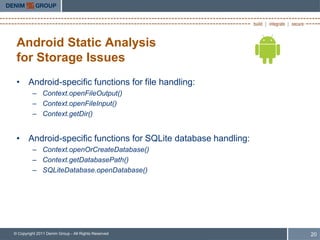 Android Static Analysis
 for Storage Issues
 • Android-specific functions for file handling:
         – Context.openFileOutput()
         – Context.openFileInput()
         – Context.getDir()


 • Android-specific functions for SQLite database handling:
         – Context.openOrCreateDatabase()
         – Context.getDatabasePath()
         – SQLiteDatabase.openDatabase()




© Copyright 2011 Denim Group - All Rights Reserved            20
 