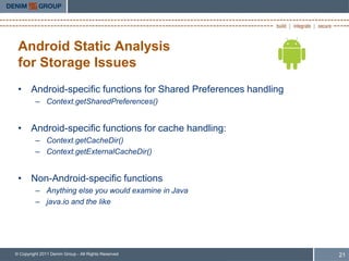Android Static Analysis
 for Storage Issues
 • Android-specific functions for Shared Preferences handling
         – Context.getSharedPreferences()


 • Android-specific functions for cache handling:
         – Context.getCacheDir()
         – Context.getExternalCacheDir()


 • Non-Android-specific functions
         – Anything else you would examine in Java
         – java.io and the like




© Copyright 2011 Denim Group - All Rights Reserved              21
 