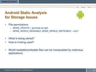 Android Static Analysis
 for Storage Issues
 • File permissions:
         – MODE_PRIVATE – generally all right
         – MODE_WORLD_READABLE, MODE_WORLD_WRITEABLE – why?


 • What is being stored?
 • How is it being used?

 • World readable/writeable files can be manipulated by malicious
   applications




© Copyright 2011 Denim Group - All Rights Reserved                  22
 