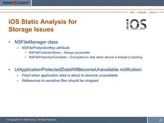 iOS Static Analysis for
 Storage Issues
 • NSFileManager class
         – NSFileProtectionKey attribute
                  • NSFileProtectionNone – Always accessible
                  • NSFileProtectionComplete – Encrypted on disk when device is locked or booting



 • UIApplicationProtectedDataWillBecomeUnavailable notification
         – Fired when application data is about to become unavailable
         – References to sensitive files should be dropped




© Copyright 2011 Denim Group - All Rights Reserved                                                  23
 