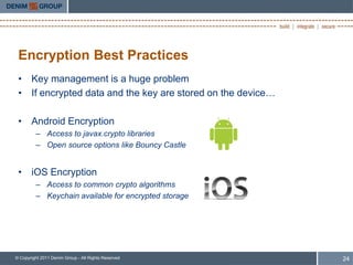 Encryption Best Practices
 • Key management is a huge problem
 • If encrypted data and the key are stored on the device…

 • Android Encryption
         – Access to javax.crypto libraries
         – Open source options like Bouncy Castle


 • iOS Encryption
         – Access to common crypto algorithms
         – Keychain available for encrypted storage




© Copyright 2011 Denim Group - All Rights Reserved           24
 
