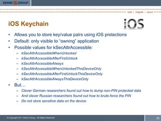 iOS Keychain
 • Allows you to store key/value pairs using iOS protections
 • Default: only visible to “owning” application
 • Possible values for kSecAttrAccessible:
         –     kSecAttrAccessibleWhenUnlocked
         –     kSecAttrAccessibleAfterFirstUnlock
         –     kSecAttrAccessibleAlways
         –     kSecAttrAccessibleWhenUnlockedThisDeviceOnly
         –     kSecAttrAccessibleAfterFirstUnlockThisDeviceOnly
         –     kSecAttrAccessibleAlwaysThisDeviceOnly
 • But…
         – Clever German researchers found out how to dump non-PIN protected data
         – And clever Russian researchers found out how to brute-force the PIN
         – Do not store sensitive data on the device



© Copyright 2011 Denim Group - All Rights Reserved                                  25
 