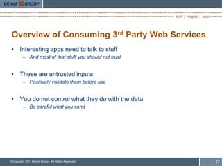 Overview of Consuming 3rd Party Web Services
 • Interesting apps need to talk to stuff
         – And most of that stuff you should not trust


 • These are untrusted inputs
         – Positively validate them before use


 • You do not control what they do with the data
         – Be careful what you send




© Copyright 2011 Denim Group - All Rights Reserved       27
 