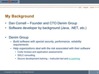 My Background
 • Dan Cornell – Founder and CTO Denim Group
 • Software developer by background (Java, .NET, etc.)

 • Denim Group
         – Build software with special security, performance, reliability
           requirements
         – Help organizations deal with the risk associated with their software
                  • Code reviews and application assessments
                  • SDLC consulting
                  • Secure development training – instructor-led and e-Learning




© Copyright 2011 Denim Group - All Rights Reserved                                2
 
