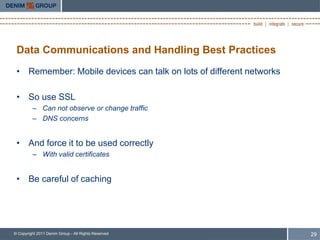 Data Communications and Handling Best Practices
 • Remember: Mobile devices can talk on lots of different networks

 • So use SSL
         – Can not observe or change traffic
         – DNS concerns


 • And force it to be used correctly
         – With valid certificates


 • Be careful of caching




© Copyright 2011 Denim Group - All Rights Reserved                   29
 