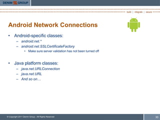 Android Network Connections
 • Android-specific classes:
         – android.net.*
         – android.net.SSLCertificateFactory
                  • Make sure server validation has not been turned off



 • Java platform classes:
         – java.net.URLConnection
         – java.net.URL
         – And so on…




© Copyright 2011 Denim Group - All Rights Reserved                        30
 