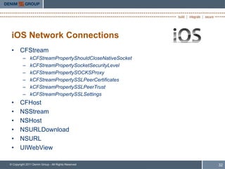 iOS Network Connections
 • CFStream
         –     kCFStreamPropertyShouldCloseNativeSocket
         –     kCFStreamPropertySocketSecurityLevel
         –     kCFStreamPropertySOCKSProxy
         –     kCFStreamPropertySSLPeerCertificates
         –     kCFStreamPropertySSLPeerTrust
         –     kCFStreamPropertySSLSettings
 •     CFHost
 •     NSStream
 •     NSHost
 •     NSURLDownload
 •     NSURL
 •     UIWebView

© Copyright 2011 Denim Group - All Rights Reserved        32
 