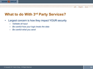 What to do With 3rd Party Services?
 • Largest concern is how they impact YOUR security
         – Validate all input
         – Be careful how your logic treats the data
         – Be careful what you send




© Copyright 2011 Denim Group - All Rights Reserved     33
 