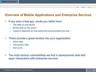Overview of Mobile Applications and Enterprise Services
 • If you were a bad guy, would you rather have
         – The data on one device
         – All the data on the server
         – I guess it depends on how advanced and persistent you are…


 • These provide a great window into your organization
         – Client data
         – Transaction data
         – And so on…


 • The most serious vulnerabilities we find in assessments deal with
   apps’ interactions with enterprise services



© Copyright 2011 Denim Group - All Rights Reserved                      34
 