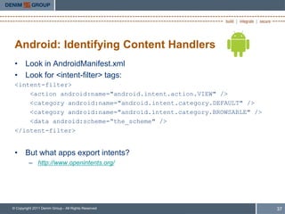 Android: Identifying Content Handlers
 • Look in AndroidManifest.xml
 • Look for <intent-filter> tags:
 <intent-filter>
     <action android:name="android.intent.action.VIEW" />
     <category android:name="android.intent.category.DEFAULT" />
     <category android:name="android.intent.category.BROWSABLE" />
     <data android:scheme=“the_scheme" />
 </intent-filter>


 • But what apps export intents?
         – http://www.openintents.org/




© Copyright 2011 Denim Group - All Rights Reserved                   37
 