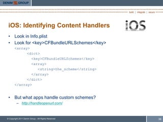iOS: Identifying Content Handlers
 • Look in Info.plist
 • Look for <key>CFBundleURLSchemes</key>
       <array>
             <dict>
               <key>CFBundleURLSchemes</key>
               <array>
                  <string>the_scheme</string>
               </array>
             </dict>
       </array>


 • But what apps handle custom schemes?
         – http://handleopenurl.com/



© Copyright 2011 Denim Group - All Rights Reserved   38
 