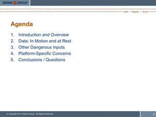 Agenda
    1.      Introduction and Overview
    2.      Data: In Motion and at Rest
    3.      Other Dangerous Inputs
    4.      Platform-Specific Concerns
    5.      Conclusions / Questions




© Copyright 2011 Denim Group - All Rights Reserved   3
 