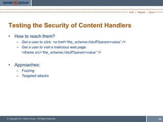 Testing the Security of Content Handlers
 • How to reach them?
         – Get a user to click: <a href=“the_scheme://stuff?param=value” />
         – Get a user to visit a malicious web page:
           <iframe src=“the_scheme://stuff?param=value” />


 • Approaches:
         – Fuzzing
         – Targeted attacks




© Copyright 2011 Denim Group - All Rights Reserved                            39
 