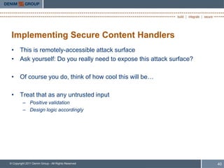 Implementing Secure Content Handlers
 • This is remotely-accessible attack surface
 • Ask yourself: Do you really need to expose this attack surface?

 • Of course you do, think of how cool this will be…

 • Treat that as any untrusted input
         – Positive validation
         – Design logic accordingly




© Copyright 2011 Denim Group - All Rights Reserved                   40
 