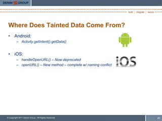 Where Does Tainted Data Come From?
 • Android:
         – Activity.getIntent().getData()


 • iOS:
         – handleOpenURL() – Now deprecated
         – openURL() – New method – complete w/ naming conflict




© Copyright 2011 Denim Group - All Rights Reserved                41
 