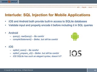 Interlude: SQL Injection for Mobile Applications
 • iOS and Android both provide built-in access to SQLite databases
 • Validate input and properly encode it before including it in SQL queries

 • Android
         – query(), rawQuery() – Be careful
         – compileStatement() – Better, but still be careful


 • iOS
         – sqlite3_exec() – Be careful
         – sqlite3_prepare_v2() – Better, but still be careful
         – iOS SQLite has such an elegant syntax, doesn’t it?




© Copyright 2011 Denim Group - All Rights Reserved                            42
 