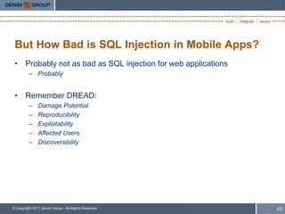 But How Bad is SQL Injection in Mobile Apps?
 • Probably not as bad as SQL injection for web applications
         – Probably


 • Remember DREAD:
         –     Damage Potential
         –     Reproducibility
         –     Exploitability
         –     Affected Users
         –     Discoverability




© Copyright 2011 Denim Group - All Rights Reserved             43
 