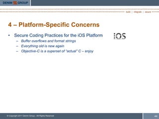 4 – Platform-Specific Concerns
 • Secure Coding Practices for the iOS Platform
         – Buffer overflows and format strings
         – Everything old is new again
         – Objective-C is a superset of “actual” C – enjoy




© Copyright 2011 Denim Group - All Rights Reserved           44
 