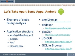 Let’s Take Apart Some Apps: Android

 • Example of static                                 • axml2xml.pl
                                                       –   http://code.google.com/p/android-random/downloads/detail?name=axml2xml.pl

   binary analysis
                                                     • dedexer
                                                       – http://dedexer.sourceforge.net/
 • Application structure                             • dex2jar
         –     AndroidManifest.xml                     – http://code.google.com/p/dex2jar/

         –     assets/                               • JD-GUI
         –     res/                                    – http://java.decompiler.free.fr/

         –     classes.dex                           • SQLite Browser
                                                       – http://java.decompiler.free.fr/

© Copyright 2011 Denim Group - All Rights Reserved                                                                                     45
 
