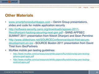 Other Materials
 • www.smartphonesdumbapps.com – Denim Group presentations,
   slides and code for mobile application security
 • http://software-security.sans.org/downloads/appsec-2011-
   files/dhanjani-hacking-securing-next-gen.pdf - SANS APPSEC
   SUMMIT 2011 presentation from Nitesh Dhanjani and Sean Pennline
 • http://www.slideshare.net/SOURCEConference/david-thiel-secure-
   development-on-ios - SOURCE Boston 2011 presentation from David
   Thiel from iSecPartners
 • McAfee mobile pen testing guidelines:
         – http://www.mcafee.com/us/resources/white-papers/foundstone/wp-pen-testing-
           iphone-ipad-apps.pdf
         – http://www.mcafee.com/us/resources/white-papers/foundstone/wp-pen-testing-
           android-apps.pdf



© Copyright 2011 Denim Group - All Rights Reserved                                      46
 