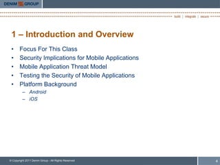 1 – Introduction and Overview
 •     Focus For This Class
 •     Security Implications for Mobile Applications
 •     Mobile Application Threat Model
 •     Testing the Security of Mobile Applications
 •     Platform Background
         – Android
         – iOS




© Copyright 2011 Denim Group - All Rights Reserved     4
 
