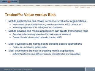 Tradeoffs: Value versus Risk
 • Mobile applications can create tremendous value for organizations
         – New classes of applications utilizing mobile capabilities: GPS, camera, etc.
         – Innovating applications for employees and customers
 • Mobile devices and mobile applications can create tremendous risks
         – Sensitive data inevitably stored on the device (email, contacts)
         – Connect to a lot of untrusted networks (carrier, WiFi)


 • Most developers are not trained to develop secure applications
         – Fact of life, but slowing getting better
 • Most developers are new to creating mobile applications
         – Different platforms have different security characteristics and capabilities




© Copyright 2011 Denim Group - All Rights Reserved                                        5
 