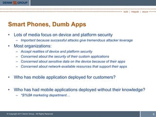 Smart Phones, Dumb Apps
 • Lots of media focus on device and platform security
         – Important because successful attacks give tremendous attacker leverage
 • Most organizations:
         –     Accept realities of device and platform security
         –     Concerned about the security of their custom applications
         –     Concerned about sensitive data on the device because of their apps
         –     Concerned about network-available resources that support their apps


 • Who has mobile application deployed for customers?

 • Who has had mobile applications deployed without their knowledge?
         – *$!%$# marketing department…




© Copyright 2011 Denim Group - All Rights Reserved                                   6
 