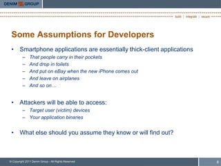 Some Assumptions for Developers
 • Smartphone applications are essentially thick-client applications
         –     That people carry in their pockets
         –     And drop in toilets
         –     And put on eBay when the new iPhone comes out
         –     And leave on airplanes
         –     And so on…


 • Attackers will be able to access:
         – Target user (victim) devices
         – Your application binaries


 • What else should you assume they know or will find out?



© Copyright 2011 Denim Group - All Rights Reserved                     8
 