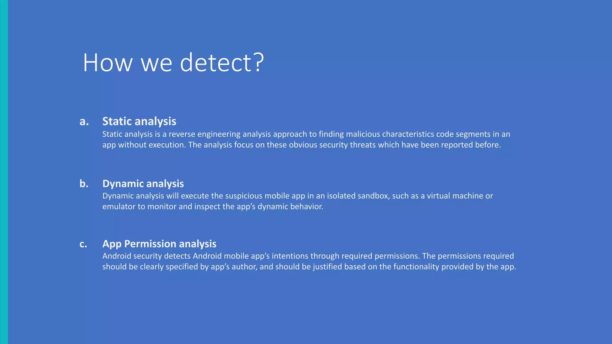 a. Static analysis
Static analysis is a reverse engineering analysis approach to finding malicious characteristics code segments in an
app without execution. The analysis focus on these obvious security threats which have been reported before.
b. Dynamic analysis
Dynamic analysis will execute the suspicious mobile app in an isolated sandbox, such as a virtual machine or
emulator to monitor and inspect the app’s dynamic behavior.
c. App Permission analysis
Android security detects Android mobile app’s intentions through required permissions. The permissions required
should be clearly specified by app’s author, and should be justified based on the functionality provided by the app.
How we detect?
 