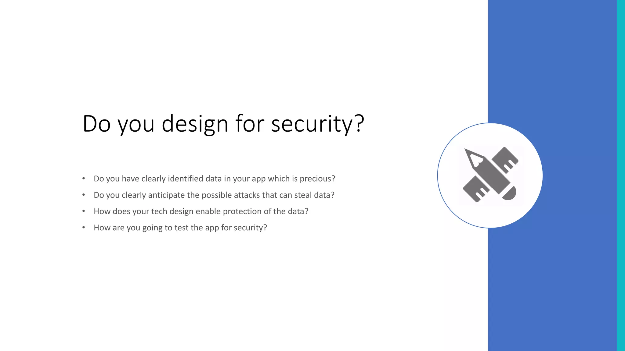 Do you design for security?
• Do you have clearly identified data in your app which is precious?
• Do you clearly anticipate the possible attacks that can steal data?
• How does your tech design enable protection of the data?
• How are you going to test the app for security?
 