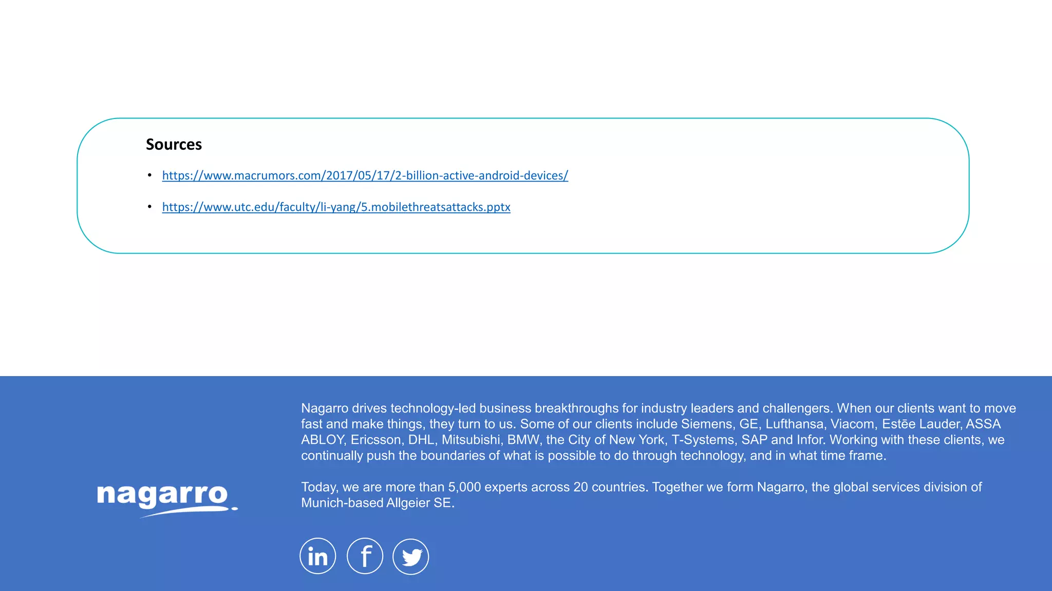 Nagarro drives technology-led business breakthroughs for industry leaders and challengers. When our clients want to move
fast and make things, they turn to us. Some of our clients include Siemens, GE, Lufthansa, Viacom, Estēe Lauder, ASSA
ABLOY, Ericsson, DHL, Mitsubishi, BMW, the City of New York, T-Systems, SAP and Infor. Working with these clients, we
continually push the boundaries of what is possible to do through technology, and in what time frame.
Today, we are more than 5,000 experts across 20 countries. Together we form Nagarro, the global services division of
Munich-based Allgeier SE.
Sources
• https://www.macrumors.com/2017/05/17/2-billion-active-android-devices/
• https://www.utc.edu/faculty/li-yang/5.mobilethreatsattacks.pptx
 