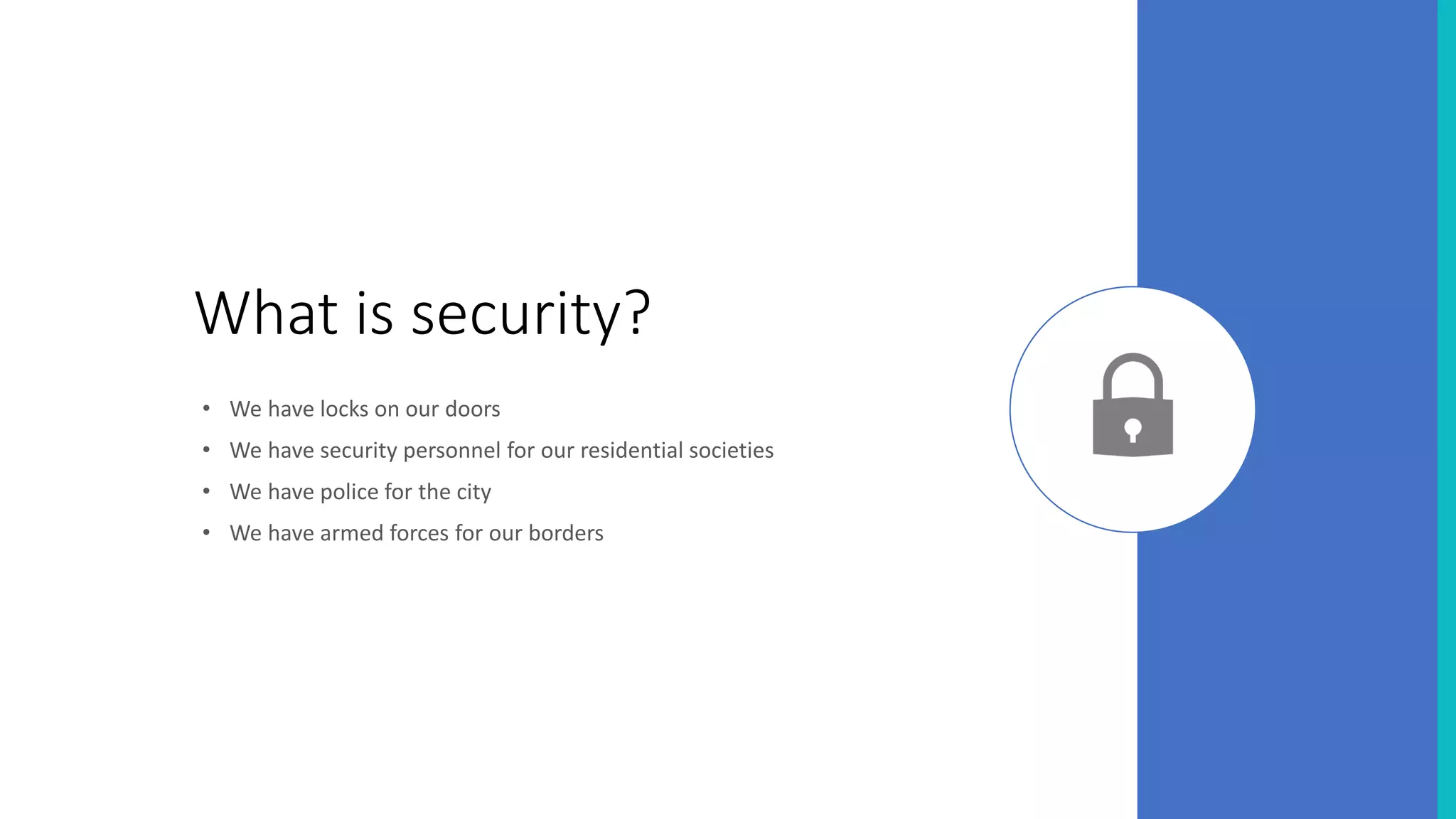 What is security?
• We have locks on our doors
• We have security personnel for our residential societies
• We have police for the city
• We have armed forces for our borders
 