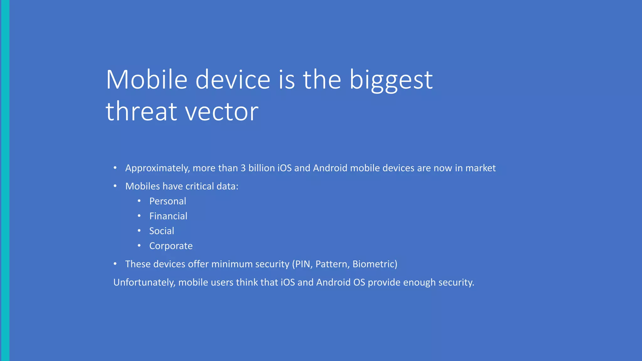 Mobile device is the biggest
threat vector
• Approximately, more than 3 billion iOS and Android mobile devices are now in market
• Mobiles have critical data:
• Personal
• Financial
• Social
• Corporate
• These devices offer minimum security (PIN, Pattern, Biometric)
Unfortunately, mobile users think that iOS and Android OS provide enough security.
 