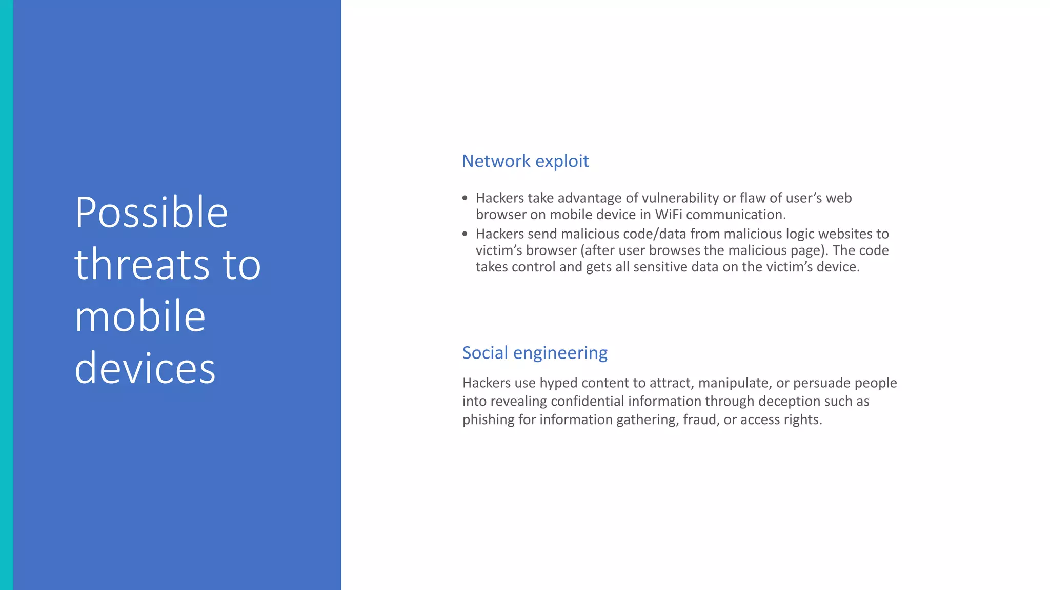 Possible
threats to
mobile
devices
• Hackers take advantage of vulnerability or flaw of user’s web
browser on mobile device in WiFi communication.
• Hackers send malicious code/data from malicious logic websites to
victim’s browser (after user browses the malicious page). The code
takes control and gets all sensitive data on the victim’s device.
Hackers use hyped content to attract, manipulate, or persuade people
into revealing confidential information through deception such as
phishing for information gathering, fraud, or access rights.
Social engineering
Network exploit
 