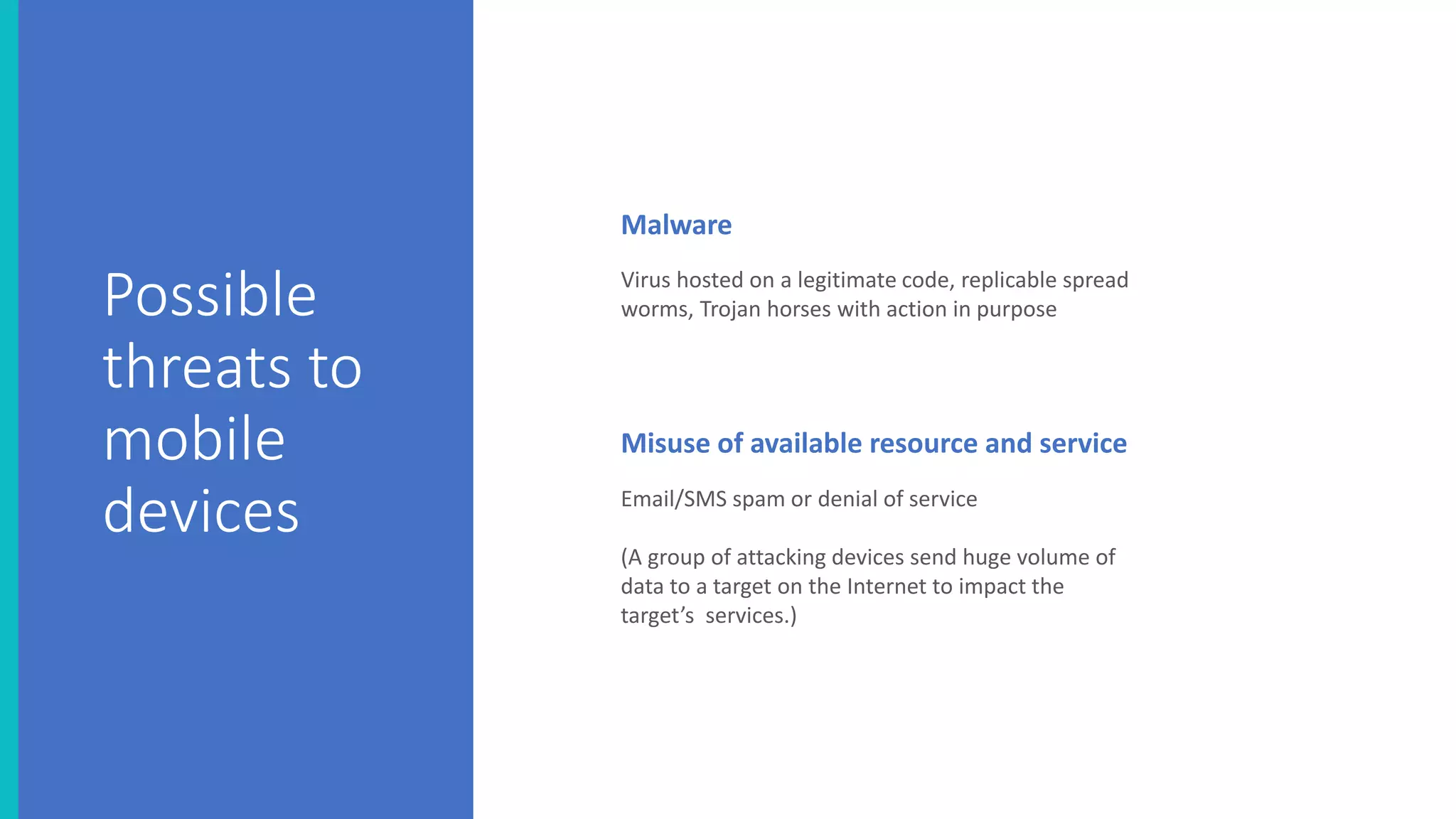 Virus hosted on a legitimate code, replicable spread
worms, Trojan horses with action in purpose
Email/SMS spam or denial of service
(A group of attacking devices send huge volume of
data to a target on the Internet to impact the
target’s services.)
Misuse of available resource and service
Malware
Possible
threats to
mobile
devices
 