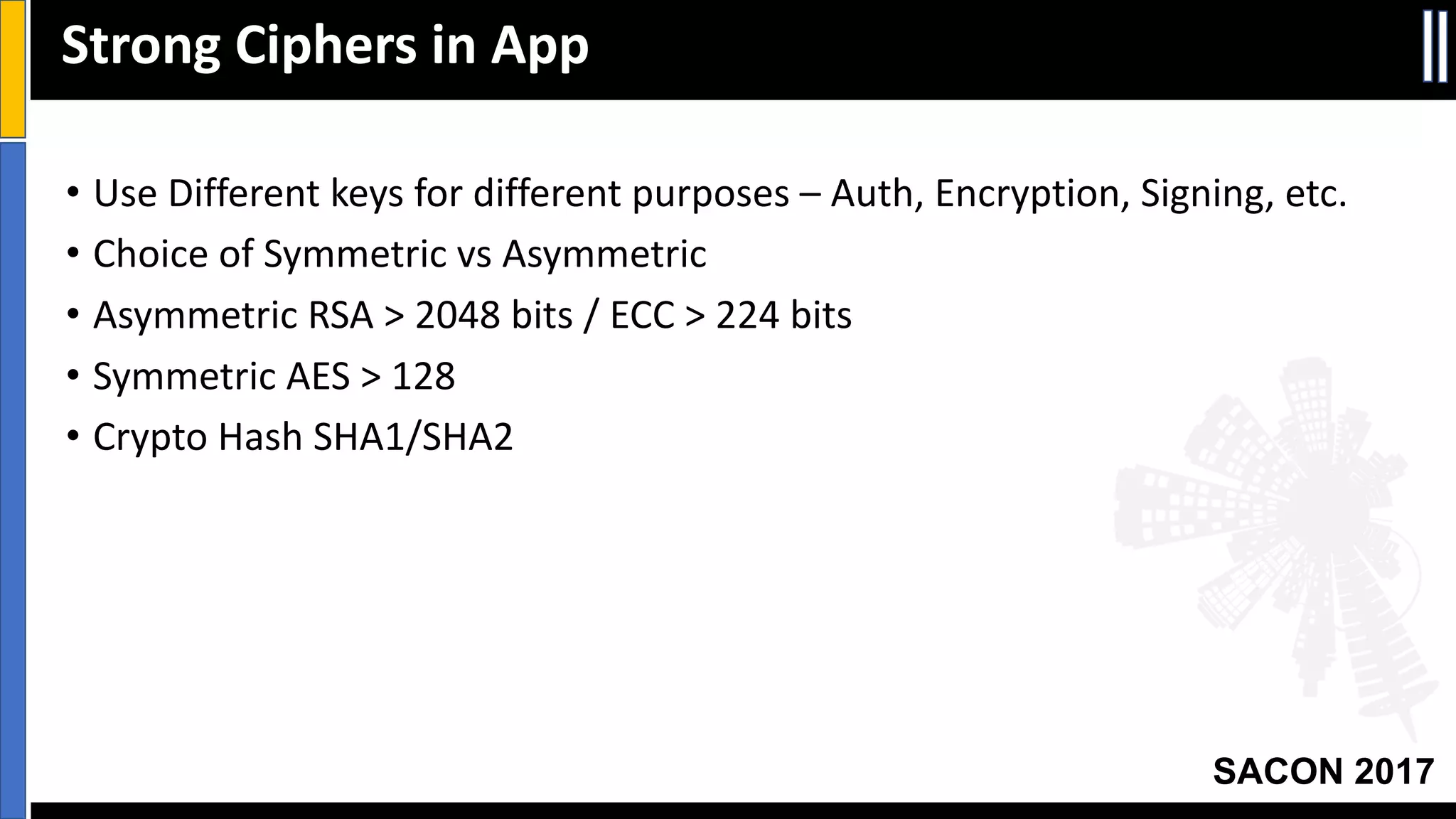 Your Slide Title
SACON 2017
Strong	Ciphers	in	App
• Use	Different	keys	for	different	purposes	– Auth,	Encryption,	Signing,	etc.
• Choice	of	Symmetric	vs Asymmetric
• Asymmetric	RSA	>	2048	bits	/	ECC	>	224	bits
• Symmetric	AES	>	128
• Crypto	Hash	SHA1/SHA2
 