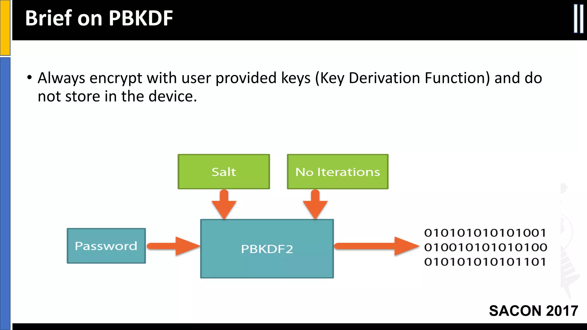 Your Slide Title
SACON 2017
Brief	on	PBKDF
• Always	encrypt	with	user	provided	keys	(Key	Derivation	Function)	and	do	
not	store	in	the	device.
 