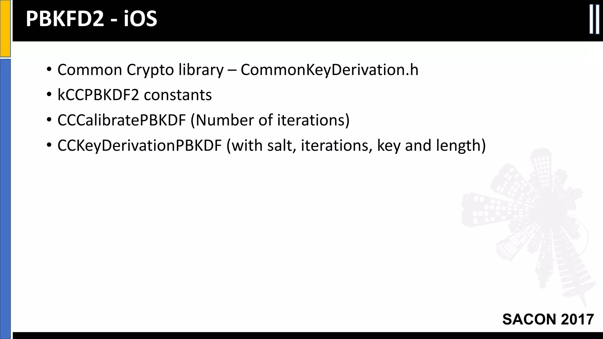 Your Slide Title
SACON 2017
• Common	Crypto	library	– CommonKeyDerivation.h
• kCCPBKDF2	constants
• CCCalibratePBKDF (Number	of	iterations)
• CCKeyDerivationPBKDF (with	salt,	iterations,	key	and	length)
PBKFD2	- iOS
 